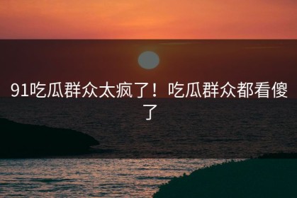 91吃瓜群众太疯了！吃瓜群众都看傻了