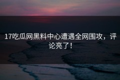 17吃瓜网黑料中心遭遇全网围攻，评论亮了！