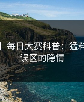 【紧急】每日大赛科普：猛料背后3大误区的隐情