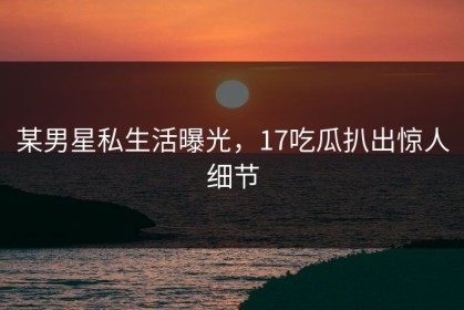 某男星私生活曝光，17吃瓜扒出惊人细节
