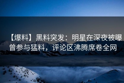 【爆料】黑料突发：明星在深夜被曝曾参与猛料，评论区沸腾席卷全网
