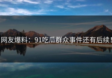 网友爆料：91吃瓜群众事件还有后续！