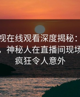 蘑菇影视在线观看深度揭秘：花絮风波背后，神秘人在直播间现场的角色疯狂令人意外