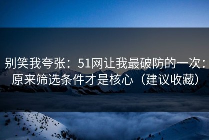 别笑我夸张：51网让我最破防的一次：原来筛选条件才是核心（建议收藏）