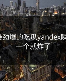 TOP5最劲爆的吃瓜yandex瞬间，第一个就炸了