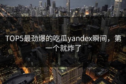 TOP5最劲爆的吃瓜yandex瞬间，第一个就炸了
