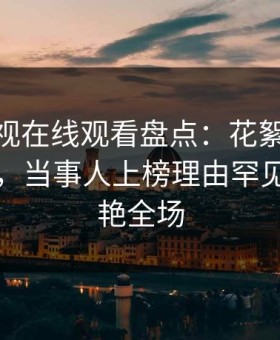 蘑菇影视在线观看盘点：花絮10个细节真相，当事人上榜理由罕见令人惊艳全场