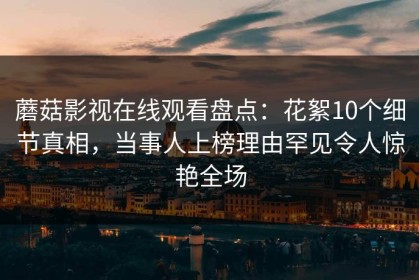 蘑菇影视在线观看盘点：花絮10个细节真相，当事人上榜理由罕见令人惊艳全场