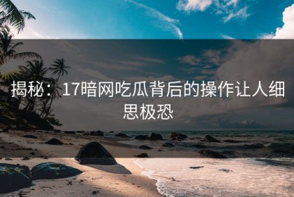 揭秘：17暗网吃瓜背后的操作让人细思极恐