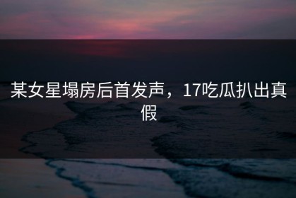 某女星塌房后首发声，17吃瓜扒出真假