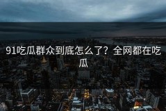 91吃瓜群众到底怎么了？全网都在吃瓜