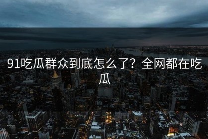 91吃瓜群众到底怎么了？全网都在吃瓜