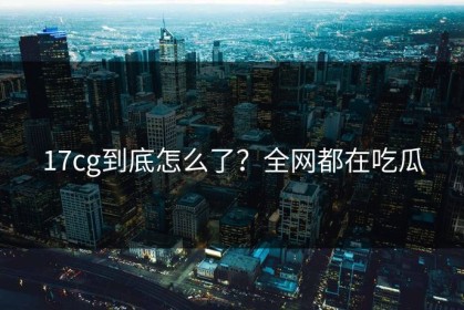 17cg到底怎么了？全网都在吃瓜