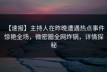 【速报】主持人在昨晚遭遇热点事件 惊艳全场，微密圈全网炸锅，详情探秘