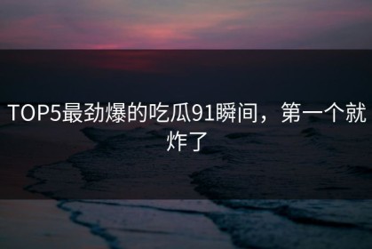 TOP5最劲爆的吃瓜91瞬间，第一个就炸了
