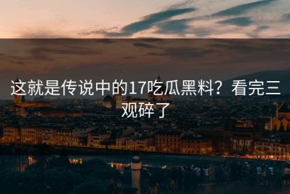 这就是传说中的17吃瓜黑料？看完三观碎了