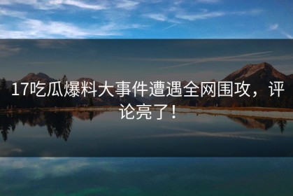 17吃瓜爆料大事件遭遇全网围攻，评论亮了！
