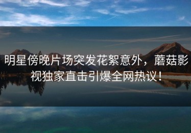 明星傍晚片场突发花絮意外，蘑菇影视独家直击引爆全网热议！