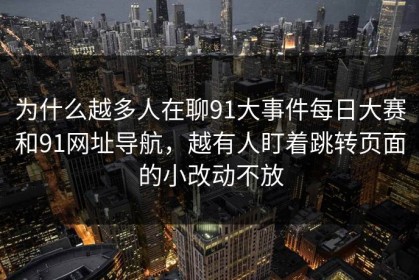 为什么越多人在聊91大事件每日大赛和91网址导航，越有人盯着跳转页面的小改动不放