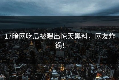 17暗网吃瓜被曝出惊天黑料，网友炸锅！