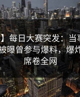 【爆料】每日大赛突发：当事人在傍晚时刻被曝曾参与爆料，爆炸性新闻席卷全网