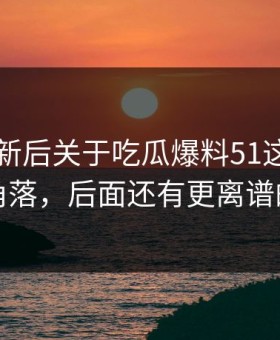 旧料翻新后关于吃瓜爆料51这事冷门角落，后面还有更离谱的