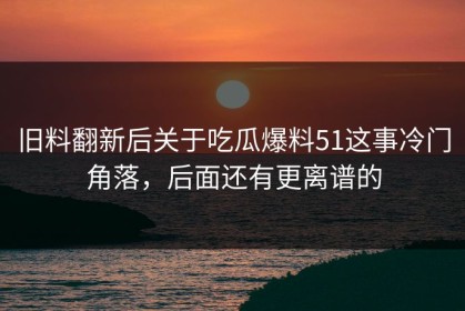 旧料翻新后关于吃瓜爆料51这事冷门角落，后面还有更离谱的