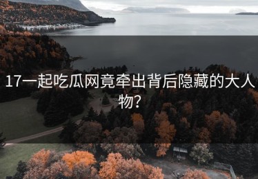 17一起吃瓜网竟牵出背后隐藏的大人物？