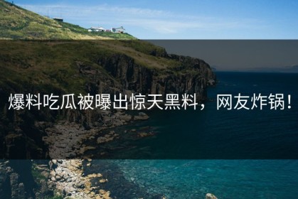 爆料吃瓜被曝出惊天黑料，网友炸锅！