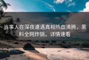 当事人在深夜遭遇真相热血沸腾，黑料全网炸锅，详情速看