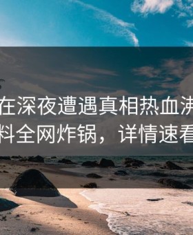当事人在深夜遭遇真相热血沸腾，黑料全网炸锅，详情速看