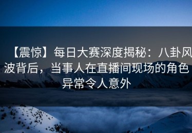 【震惊】每日大赛深度揭秘：八卦风波背后，当事人在直播间现场的角色异常令人意外