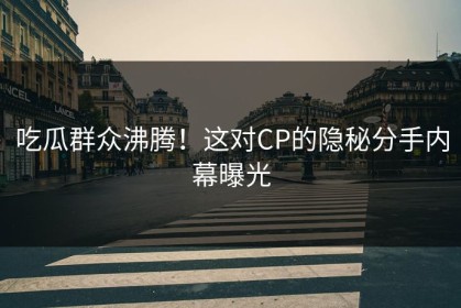 吃瓜群众沸腾！这对CP的隐秘分手内幕曝光