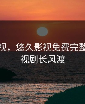 悠久影视，悠久影视免费完整播放电视剧长风渡