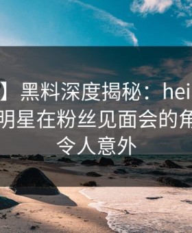 【爆料】黑料深度揭秘：heiliao风波背后，明星在粉丝见面会的角色疯狂令人意外