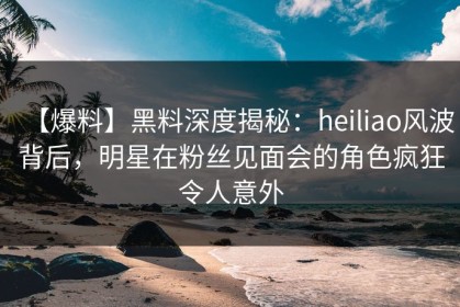 【爆料】黑料深度揭秘：heiliao风波背后，明星在粉丝见面会的角色疯狂令人意外