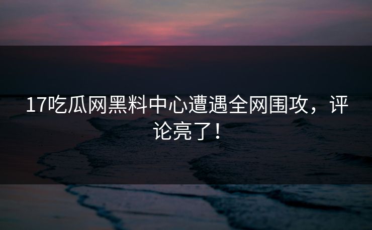 17吃瓜网黑料中心遭遇全网围攻，评论亮了！
