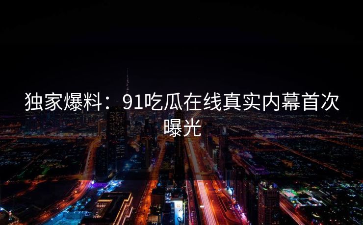 独家爆料：91吃瓜在线真实内幕首次曝光