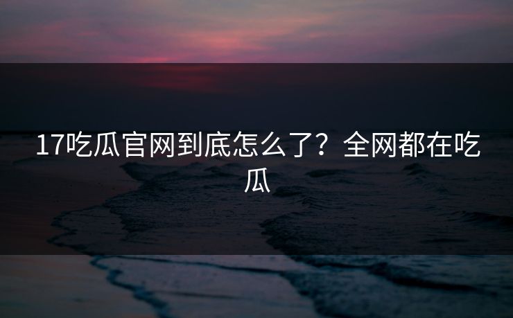 17吃瓜官网到底怎么了？全网都在吃瓜