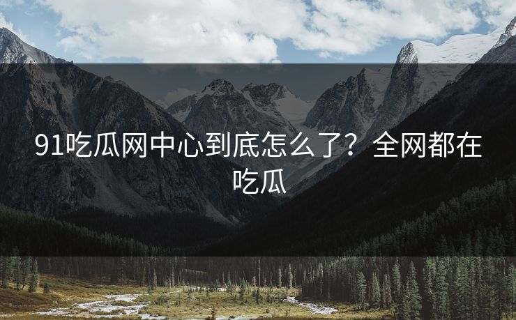 91吃瓜网中心到底怎么了？全网都在吃瓜