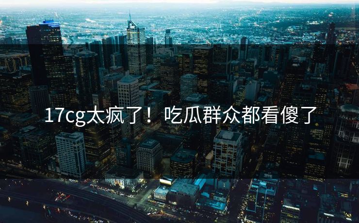 17cg太疯了！吃瓜群众都看傻了