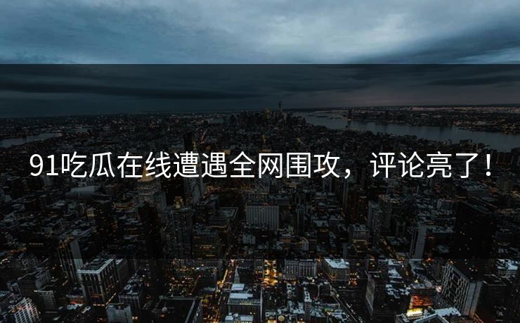 91吃瓜在线遭遇全网围攻，评论亮了！