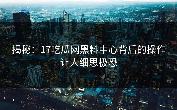 揭秘：17吃瓜网黑料中心背后的操作让人细思极恐