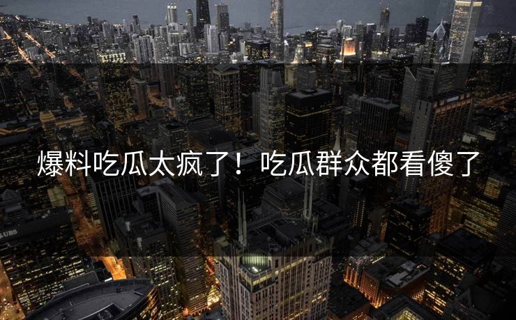 爆料吃瓜太疯了！吃瓜群众都看傻了