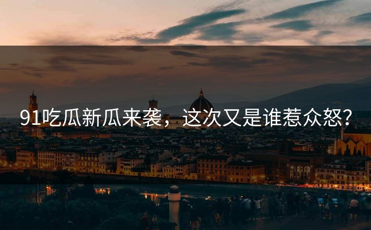 91吃瓜新瓜来袭，这次又是谁惹众怒？