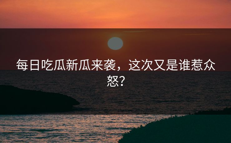 每日吃瓜新瓜来袭，这次又是谁惹众怒？