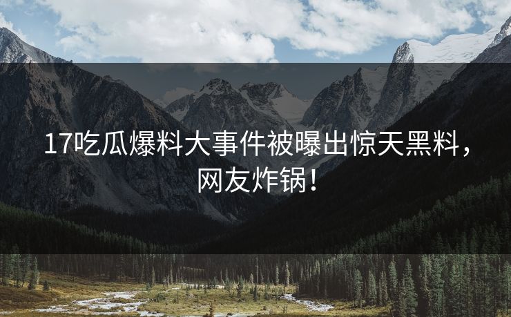 17吃瓜爆料大事件被曝出惊天黑料，网友炸锅！