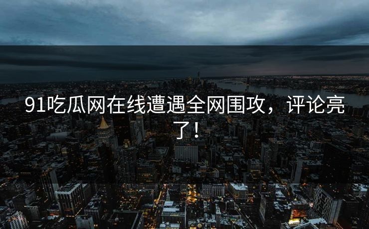 91吃瓜网在线遭遇全网围攻，评论亮了！