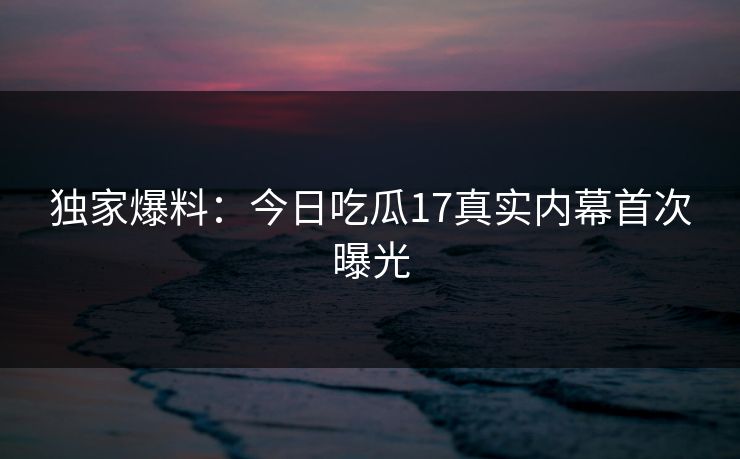 独家爆料：今日吃瓜17真实内幕首次曝光