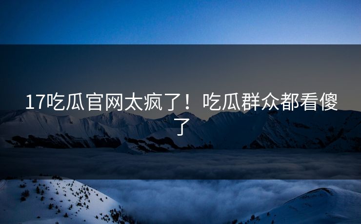 17吃瓜官网太疯了！吃瓜群众都看傻了